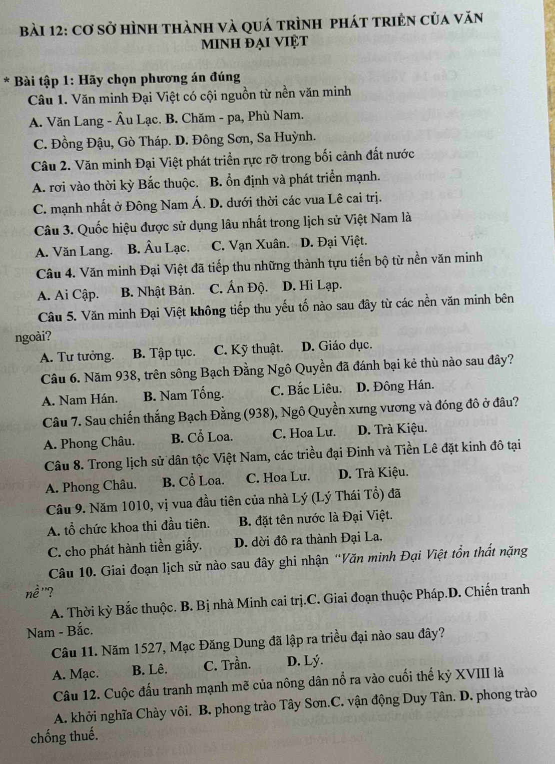 Cơ sở hình thành và quá trình phát triền của văn
minh đại Việt
* Bài tập 1: Hãy chọn phương án đúng
Câu 1. Văn minh Đại Việt có cội nguồn từ nền văn minh
A. Văn Lang - Âu Lạc. B. Chăm - pa, Phù Nam.
C. Đồng Đậu, Gò Tháp. D. Đông Sơn, Sa Huỳnh.
Câu 2. Văn minh Đại Việt phát triển rực rỡ trong bối cảnh đất nước
A. rơi vào thời kỳ Bắc thuộc. B. ổn định và phát triển mạnh.
C. mạnh nhất ở Đông Nam Á. D. dưới thời các vua Lê cai trị.
Câu 3. Quốc hiệu được sử dụng lâu nhất trong lịch sử Việt Nam là
A. Văn Lang. B. Âu Lạc. C. Vạn Xuân. D. Đại Việt.
Câu 4. Văn minh Đại Việt đã tiếp thu những thành tựu tiến bộ từ nền văn minh
A. Ai Cập. B. Nhật Bản. C. Ấn Độ. D. Hi Lạp.
Câu 5. Văn minh Đại Việt không tiếp thu yếu tố nào sau đây từ các nền văn minh bên
ngoài?
A. Tư tưởng. B. Tập tục. C. Kỹ thuật. D. Giáo dục.
Câu 6. Năm 938, trên sông Bạch Đằng Ngô Quyền đã đánh bại kẻ thù nào sau đây?
A. Nam Hán. B. Nam Tống. C. Bắc Liêu. D. Đông Hán.
Câu 7. Sau chiến thắng Bạch Đằng (938), Ngô Quyền xưng vương và đóng đô ở đâu?
A. Phong Châu. B. Cổ Loa. C. Hoa Lu. D. Trà Kiệu.
Câu 8. Trong lịch sử dân tộc Việt Nam, các triều đại Đinh và Tiền Lê đặt kinh đô tại
A. Phong Châu. B. Cổ Loa. C. Hoa Lư. D. Trà Kiệu.
Câu 9. Năm 1010, vị vua đầu tiên của nhà Lý (Lý Thái Tổ) đã
A. tổ chức khoa thi đầu tiên.  B. đặt tên nước là Đại Việt.
C. cho phát hành tiền giấy. D. dời đô ra thành Đại La.
Câu 10. Giai đoạn lịch sử nào sau đây ghi nhận “Văn minh Đại Việt tồn thất nặng
”?
A. Thời kỳ Bắc thuộc. B. Bị nhà Minh cai trị.C. Giai đoạn thuộc Pháp.D. Chiến tranh
Nam - Bắc.
Câu 11. Năm 1527, Mạc Đăng Dung đã lập ra triều đại nào sau đây?
A. Mạc. B. Lê. C. Trần. D. Lý.
Câu 12. Cuộc đấu tranh mạnh mẽ của nông dân nổ ra vào cuối thế kỷ XVIII là
A. khởi nghĩa Chày vôi. B. phong trào Tây Sơn.C. vận động Duy Tân. D. phong trào
chống thuế.