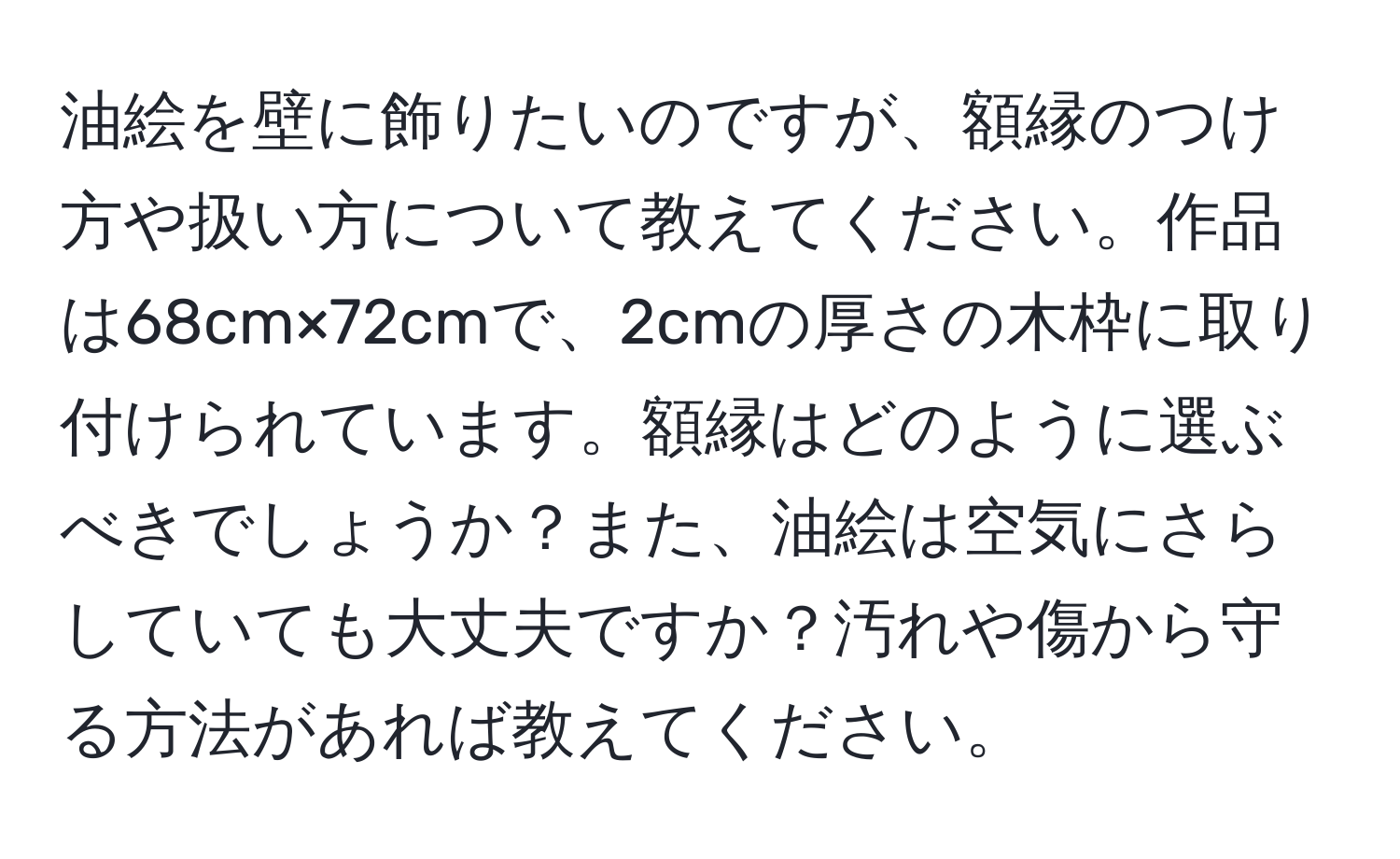 油絵を壁に飾りたいのですが、額縁のつけ方や扱い方について教えてください。作品は68cm×72cmで、2cmの厚さの木枠に取り付けられています。額縁はどのように選ぶべきでしょうか？また、油絵は空気にさらしていても大丈夫ですか？汚れや傷から守る方法があれば教えてください。