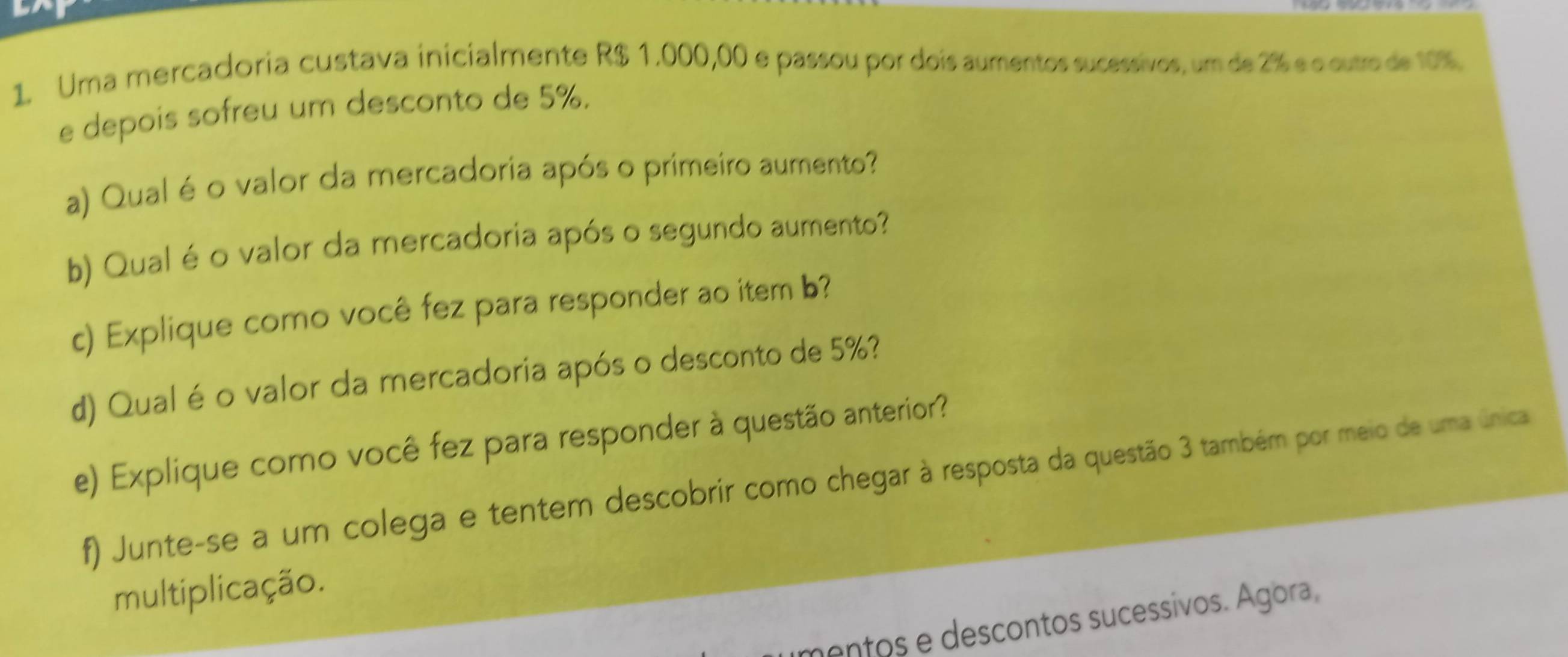 Uma mercadoria custava inicialmente R$ 1.000,00 e passou por dois aumentos sucessivos, um de 2% e o outro de 10%. 
e depois sofreu um desconto de 5%. 
a) Qual é o valor da mercadoria após o primeiro aumento? 
b) Qual é o valor da mercadoria após o segundo aumento? 
c) Explique como você fez para responder ao item b? 
d) Qualé o valor da mercadoria após o desconto de 5%? 
e) Explique como você fez para responder à questão anterior? 
f) Junte-se a um colega e tentem descobrir como chegar à resposta da questão 3 também por meio de uma única 
multiplicação. 
mentos e descontos sucessivos. Ágora,