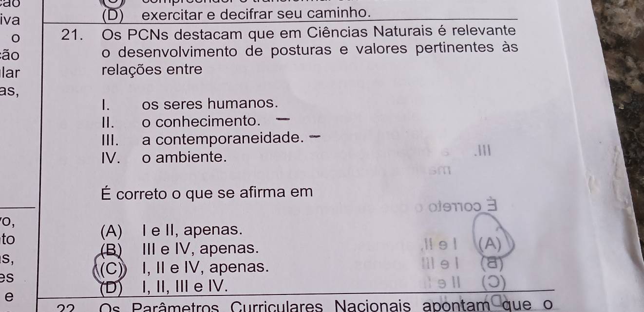 ao
iva (D) exercitar e decifrar seu caminho.
21. Os PCNs destacam que em Ciências Naturais é relevante
ão o desenvolvimento de posturas e valores pertinentes às
lar relações entre
as,
I. os seres humanos.
II. o conhecimento. _
III. a contemporaneidade. 
IV. o ambiente.
É correto o que se afirma em
0fθ10ɔ 3
O,
to
(A) IeII, apenas.
(B) Ⅲ e IV, apenas. l e l (A)
S,
I1 e1
es
(C) I, I e IV, apenas. (a)
e
(D) I, II, Ⅲe I. (3)
22 Os Parâmetros Curriculares Nacionais apontam que o