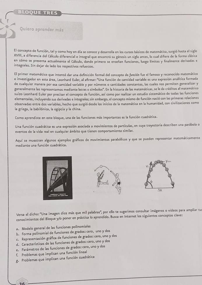 BLOQUE TRES
Quiero aprender más
El concepto de función, tal y como hoy en día se conoce y desarrolla en los cursos básicos de matemática, surgió hasta el siglo
XVIII, a diferencia del Cálculo diferencial e integral que encontró su génesis un siglo antes, lo cual difiere de la forma clásica
en cómo se presenta actualmente el Cálculo, donde primero se enseñan funciones, luego límites y finalmente derivadas e
integrales. Sin dejar de lado los respectivos refuerzos.
El primer matemático que intentó dar una definición formal del concepto de función fue el famoso y reconocido matemático
e investigador en esta área, Leonhard Euler, al afirmar: ''Una función de cantidad variable es una expresión analítica formada
de cualquier manera por esa cantidad variable y por números o cantidades constantes, las cuales nos permiten generalizar y
generalmente las representamos mediante letras o símbolos'. En la historia de las matemáticas, se le da créditos al matemático
suizo Leonhard Euler por precisar el concepto de función, así como por realizar un estudio sistemático de todas las funciones
elementales, incluyendo sus derivadas e integrales; sin embargo, el concepto mismo de función nació con las primeras relaciones
observadas entre dos variables, hecho que surgió desde los inicios de la matemática en la humanidad, con civilizaciones como
la griega, la babilónica, la egipcia y la china.
Como aprendiste en este bloque, una de las funciones más importantes es la función cuadrática.
Una función cuadrática es una expresión asociada a movimientos de partículas, en cuya trayectoria describen una parábola o
eventos de la vida real en cualquier ámbito que tienen comportamiento similar.
Aquí se muestran algunos ejemplos gráficos de movimientos parabólicos y que se pueden representar matemáticamente
mediante una función cuadrática.
y a_
V
Ax
Versa el dicho: “Una imagen dice más que mil palabras”, por ello te sugerimos consultar imágenes o videos para ampliar tu
conocimientos del Bloque y/o poner en práctica lo aprendido. Busca en Internet los siguientes conceptos clave:
a. Modelo general de las funciones polinomiales
b. Forma polinomial de funciones de grados: cero, uno y dos
c. Representación gráfica de funciones de grados: cero, uno y dos
d. Características de las funciones de grados: cero, uno y dos
e. Parámetros de las funciones de grados: cero, uno y dos
f. Problemas que implican una función lineal
g. Problemas que implican una función cuadrática
っ