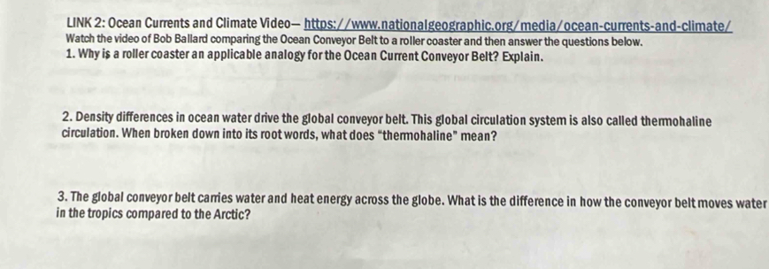 LINK 2: Ocean Currents and Climate Video— https://www.nationalgeographic.org/media/ocean-currents-and-climate/ 
Watch the video of Bob Ballard comparing the Ocean Conveyor Belt to a roller coaster and then answer the questions below. 
1. Why is a roller coaster an applicable analogy for the Ocean Current Conveyor Belt? Explain. 
2. Density differences in ocean water drive the global conveyor belt. This global circulation system is also called thermohaline 
circulation. When broken down into its root words, what does “thermohaline” mean? 
3. The global conveyor belt carries water and heat energy across the globe. What is the difference in how the conveyor belt moves water 
in the tropics compared to the Arctic?