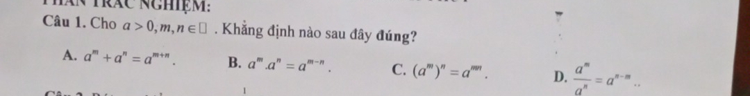 Tăn trăc nghiệm:
Câu 1. Cho a>0,m,n∈ □ Khẳng định nào sau đây đúng?
A. a^m+a^n=a^(m+n). B. a^m.a^n=a^(m-n). C. (a^m)^n=a^(mn). D.  a^m/a^n =a^(n-m)..