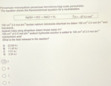 Persamaan menunjukkan persamaan termokimia bagi suatu peneutralan.
The equation shows the thermochemical equation for a neutralization.
NaOH+HClto NaCl+H_2 △ H=-57kJmol^(-1)
100cm^22.0moldm^(-3) larutan natrium hidroksida ditambah ke dalam 100cm^32.0 mol dm^(-3) asid
hidroklorik. Apakah haba yang dihasiikan dalam tindak balas ini? 2.0moldm^(-3)
100cm^2 of 2.0moldm^(-3) sodium hydroxide solution is added to 100cm^3 of
hydrochloric acid.
What is the heat released in the reaction?
A 22.80 kJ B 11.40 kJ
C 7.01 kJ D 3.50 kJ
A
B
C
D