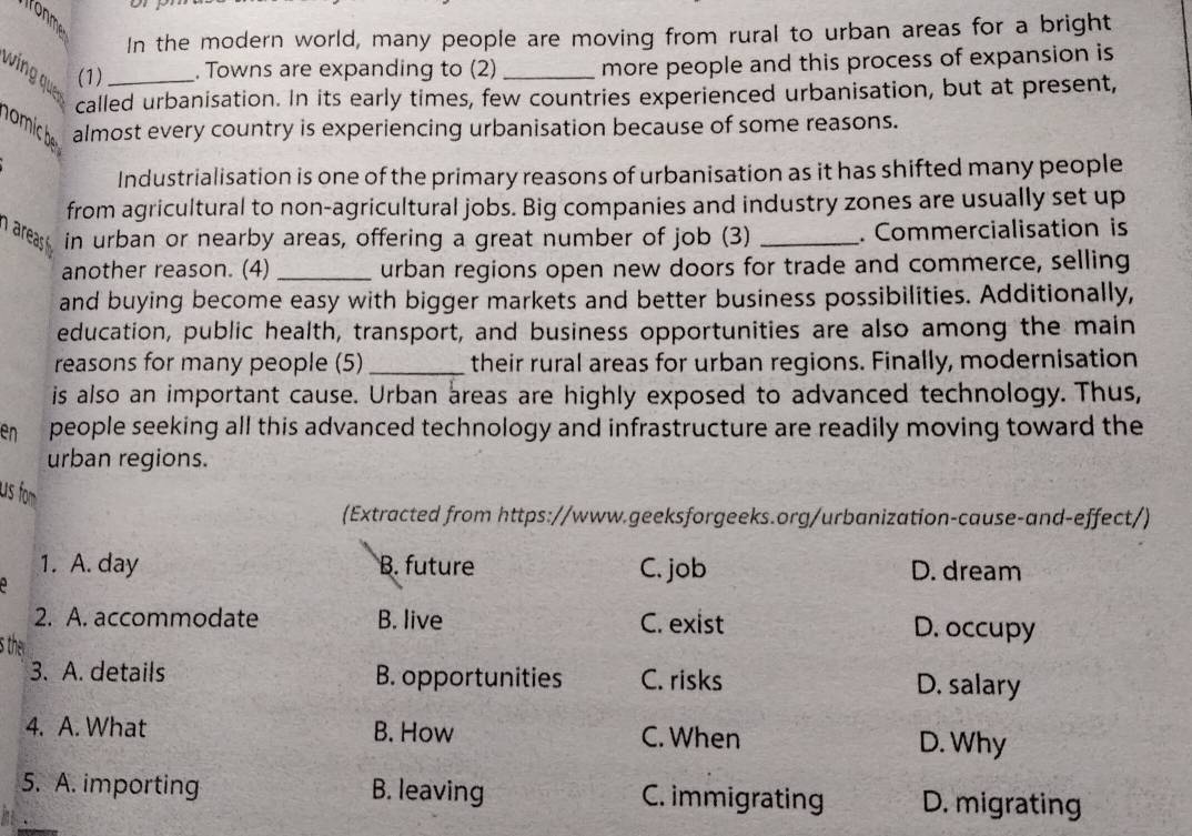 ironme
In the modern world, many people are moving from rural to urban areas for a bright
win qu (1)_ , Towns are expanding to (2)_ more people and this process of expansion is
called urbanisation. In its early times, few countries experienced urbanisation, but at present,
mi 
almost every country is experiencing urbanisation because of some reasons.
Industrialisation is one of the primary reasons of urbanisation as it has shifted many people
from agricultural to non-agricultural jobs. Big companies and industry zones are usually set up
in urban or nearby areas, offering a great number of job (3) _. Commercialisation is
another reason. (4) _urban regions open new doors for trade and commerce, selling
and buying become easy with bigger markets and better business possibilities. Additionally,
education, public health, transport, and business opportunities are also among the main
reasons for many people (5)_ their rural areas for urban regions. Finally, modernisation
is also an important cause. Urban areas are highly exposed to advanced technology. Thus,
en people seeking all this advanced technology and infrastructure are readily moving toward the
urban regions.
us fo
(Extracted from https://www.geeksforgeeks.org/urbanization-cause-and-effect/)
1. A. day B. future C. job D. dream
2. A. accommodate B. live C. exist D. occupy
s the
3. A. details B. opportunities C. risks D. salary
4. A. What B. How C. When
D. Why
5. A. importing B. leaving C. immigrating D. migrating