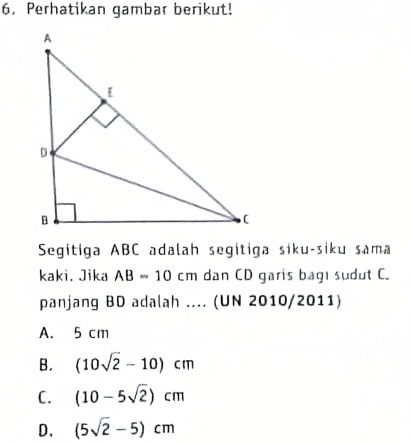 Perhatikan gambar berikut!
Segitiga ABC adalah segitiga siku-siku sama
kaki. Jika AB=10cm dan CD garis bagı sudut C.
panjang BD adalah .... (UN 2010/2011)
A. 5 cm
B. (10sqrt(2)-10)cm
C. (10-5sqrt(2))cm
D, (5sqrt(2)-5)cm