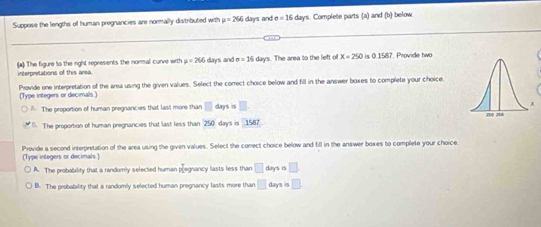 Suppose the lengths of human pregnancies are normally distributed with mu =266day s and sigma =16days. Complete parts (a) and (b) below
(a) The figure to the right represents the normal curve with mu =266 days and sigma =16 days. The area to the left of X=250 is 0.1587. Provide two
interpretations of this area.
Provide one interpretation of the area using the given values. Select the correct choice below and fill in the answer boxes to complete your choice.
(Type integers or decimals.)
The proportion of human pregnancies that last more than □ days is □.
x
The proportion of human pregnancies that last less than 250 days is 1587
Provide a second interpretation of the area using the given values. Select the correct choice below and fill in the answer boxes to complete your choice.
(Type integers or decimals)
A. The probability that a randomly selected human p[egnancy lasts less than □ days is □.
B. The probability that a randomly selected human pregnancy lasts more than □ days is □.