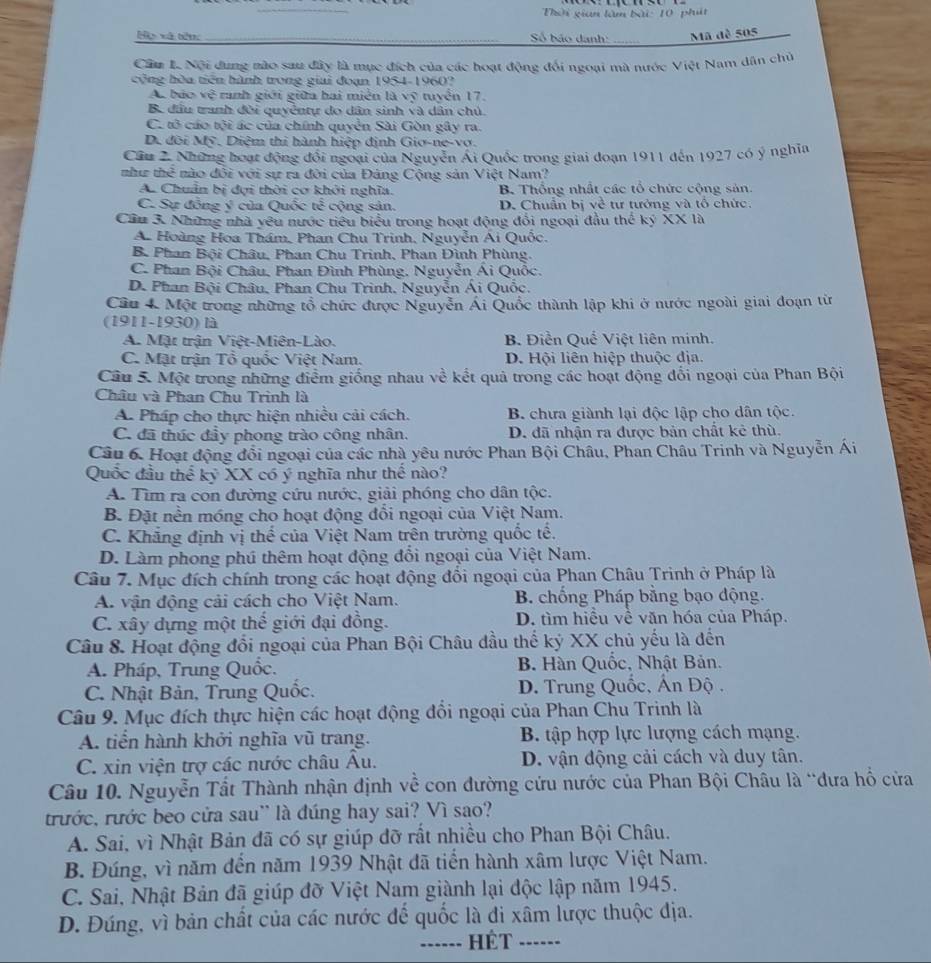 Thời gian làm bài: 10 pht
Họ xã tên: __ Số bão danh: _Mã dề 505
Cầu L Nội dung nào sau đây là mục đích của các hoạt động đối ngoại mà nước Việt Nam dân chủ
cộng hòa tiên hành trong giai đoạn 1954-1960?
Ac báo vệ ranh giới giữa hai miễn là vỹ tuyển 17.
B. đầu tranh đời quyềntự do dân sinh và dân chủ
C. tô cáo tội ác của chính quyển Sài Gòn gây ra.
D. đôi Mỹ, Diệm thi hành hiệp định Gio-ne-vơ.
Cầu 2. Những hoạt động đổi ngoại của Nguyễn Ái Quốc trong giai đoạn 1911 đến 1927 có ý nghĩa
như thể nào đổi với sự ra đời của Đảng Cộng sản Việt Nam?
A. Chuẩn bị dợi thời cơ khởi nghĩa. B. Thống nhất các tổ chức cộng sản
C. Sự đồng ý của Quốc tế cộng sản. D. Chuẩn bị về tư tưởng và tổ chức.
Cầu 3. Những nhà yêu nước tiêu biểu trong hoạt động đổi ngoại đầu thể ký XX là
A. Hoàng Hoa Thám, Phan Chu Trinh, Nguyễn Ái Quốc.
B. Phan Bội Châu, Phan Chu Trinh, Phan Đình Phùng.
C. Phan Bội Châu, Phan Đình Phùng, Nguyễn Ái Quốc.
D. Phan Bội Châu, Phan Chu Trình, Nguyễn Ái Quốc.
Câu 4. Một trong những tổ chức được Nguyễn Ái Quốc thành lập khi ở nước ngoài giai đoạn từ
(1911-1930) là
A. Mặt trận Việt-Miên-Lào. B. Điễn Quế Việt liên minh.
C. Mặt trận Tổ quốc Việt Nam. D. Hội liên hiệp thuộc địa.
Câu 5. Một trong những điểm giống nhau về kết quả trong các hoạt động đổi ngoại của Phan Bội
Châu và Phan Chu Trình là
A. Pháp cho thực hiện nhiều cải cách. B. chưa giành lại độc lập cho dân tộc.
C. đã thúc đầy phong trào công nhân. D. đã nhận ra được bản chất kẻ thù.
Câu 6. Hoạt động đổi ngoại của các nhà yêu nước Phan Bội Châu, Phan Châu Trinh và Nguyễn Ái
Quốc đầu thể kỷ XX có ý nghĩa như thế nào?
A. Tìm ra con đường cứu nước, giải phóng cho dân tộc.
B. Đặt nền móng cho hoạt động đồi ngoại của Việt Nam.
C. Khẳng định vị thể của Việt Nam trên trường quốc tế.
D. Làm phong phú thêm hoạt động đổi ngoại của Việt Nam.
Câu 7. Mục đích chính trong các hoạt động đổi ngoại của Phan Châu Trinh ở Pháp là
A. vận động cải cách cho Việt Nam. B. chống Pháp bằng bạo động.
C. xây dựng một thế giới đại đồng. D. tìm hiều về văn hóa của Pháp.
Câu 8. Hoạt động đổi ngoại của Phan Bội Châu đầu thế kỷ XX chủ yếu là đến
A. Pháp, Trung Quốc.  B. Hàn Quốc, Nhật Bản.
C. Nhật Bản, Trung Quốc.  D. Trung Quốc, Án Độ .
Câu 9. Mục đích thực hiện các hoạt động đổi ngoại của Phan Chu Trinh là
A. tiển hành khởi nghĩa vũ trang. B. tập hợp lực lượng cách mạng.
C. xin viện trợ các nước châu Âu. D. vận động cải cách và duy tân.
Câu 10. Nguyễn Tất Thành nhận định về con đường cứu nước của Phan Bội Châu là 'đưa hồ cửa
trước, rước beo cửa sau' là đúng hay sai? Vì sao?
A. Sai, vì Nhật Bản đã có sự giúp đỡ rất nhiều cho Phan Bội Châu.
B. Đúng, vì năm đến năm 1939 Nhật đã tiển hành xâm lược Việt Nam.
C. Sai, Nhật Bản đã giúp đỡ Việt Nam giành lại độc lập năm 1945.
D. Đúng, vì bản chất của các nước đế quốc là đi xâm lược thuộc địa.
...... HÉT -----