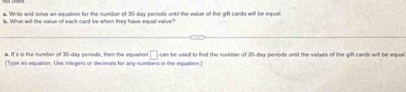 Write and solve an equation for the number of 30-day periods until the value of the gift cards will be equal 
b. What will the value of each card be when they have equal value? 
a. If x is the number of 30-day periods, then the equation □ can be used to find the number of 30-day periods until the values of the gift cards will be equal 
(Type an equation. Use integers or decimals for any numbers in the equation.)