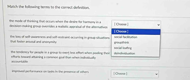 Match the following terms to the correct defnition.
the mode of thinking that occurs when the desire for harmony in a [ Choose ]
decision-making group overrides a realistic appraisal of the alternatives
[ Choose ]
the loss of self-awareness and self-restraint occurring in group situations social facilitation
that foster arousal and anonymity groupthink
social loafing
the tendency for people in a group to exert less effort when pooling their deindividuation
efforts toward attaining a common goal than when individually
accountable
improved performance on tasks in the presence of others [ Choose ]