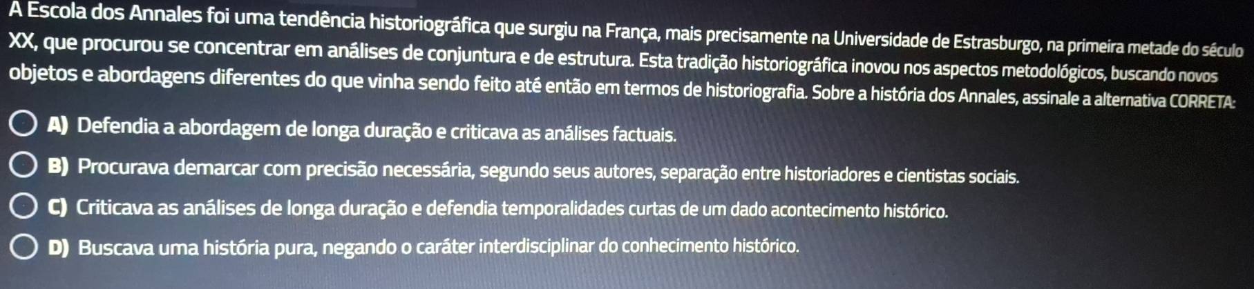 A Escola dos Annales foi uma tendência historiográfica que surgiu na França, mais precisamente na Universidade de Estrasburgo, na primeira metade do século
XX, que procurou se concentrar em análises de conjuntura e de estrutura. Esta tradição historiográfica inovou nos aspectos metodológicos, buscando novos
objetos e abordagens diferentes do que vinha sendo feito até então em termos de historiografia. Sobre a história dos Annales, assinale a alternativa CORRETA:
A) Defendia a abordagem de longa duração e criticava as análises factuais.
B) Procurava demarcar com precisão necessária, segundo seus autores, separação entre historiadores e cientistas sociais.
C) Criticava as análises de longa duração e defendia temporalidades curtas de um dado acontecimento histórico.
D) Buscava uma história pura, negando o caráter interdisciplinar do conhecimento histórico.