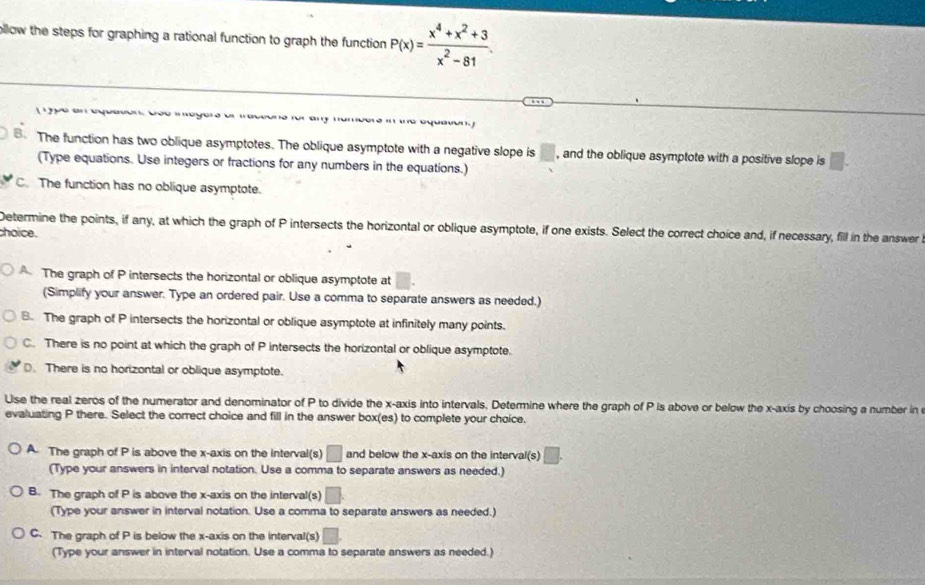 ollow the steps for graphing a rational function to graph the function P(x)= (x^4+x^2+3)/x^2-81 . 

The function has two oblique asymptotes. The oblique asymptote with a negative slope is □ , and the oblique asymptote with a positive slope is
(Type equations. Use integers or fractions for any numbers in the equations.)
C. The function has no oblique asymptote.
Determine the points, if any, at which the graph of P intersects the horizontal or oblique asymptote, if one exists. Select the correct choice and, if necessary, fill in the answer
choice.
The graph of P intersects the horizontal or oblique asymptote at
(Simplify your answer. Type an ordered pair. Use a comma to separate answers as needed.)
B. The graph of P intersects the horizontal or oblique asymptote at infinitely many points.
C. There is no point at which the graph of P intersects the horizontal or oblique asymptote.
D. There is no horizontal or oblique asymptote.
Use the real zeros of the numerator and denominator of P to divide the x-axis into intervals, Determine where the graph of P is above or below the x-axis by choosing a number in
evaluating P there. Select the correct choice and fill in the answer box(es) to complete your choice.
A. The graph of P is above the x-axis on the Interval(s) □ and below the x-axis on the interval(s)
(Type your answers in interval notation. Use a comma to separate answers as needed.)
B. The graph of P is above the x-axis on the interval(s) □
(Type your answer in interval notation. Use a comma to separate answers as needed.)
C. The graph of P is below the x-axis on the interval(s) L
(Type your answer in interval notation. Use a comma to separate answers as needed.)