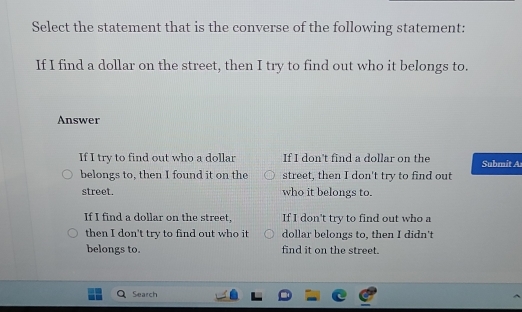 Select the statement that is the converse of the following statement:
If I find a dollar on the street, then I try to find out who it belongs to.
Answer
If I try to find out who a dollar If I don't find a dollar on the Submit A
belongs to, then I found it on the street, then I don't try to find out
street. who it belongs to.
If I find a dollar on the street, If I don't try to find out who a
then I don't try to find out who it dollar belongs to, then I didn't
belongs to. find it on the street.
Search