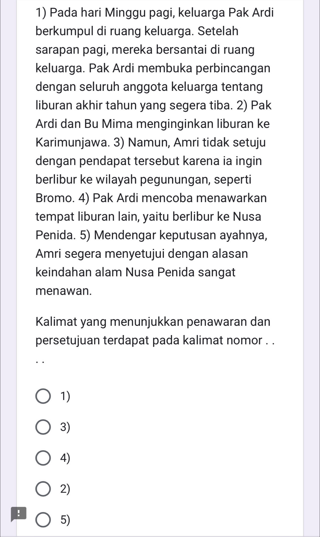 Pada hari Minggu pagi, keluarga Pak Ardi
berkumpul di ruang keluarga. Setelah
sarapan pagi, mereka bersantai di ruang
keluarga. Pak Ardi membuka perbincangan
dengan seluruh anggota keluarga tentang
liburan akhir tahun yang segera tiba. 2) Pak
Ardi dan Bu Mima menginginkan liburan ke
Karimunjawa. 3) Namun, Amri tidak setuju
dengan pendapat tersebut karena ia ingin
berlibur ke wilayah pegunungan, seperti
Bromo. 4) Pak Ardi mencoba menawarkan
tempat liburan lain, yaitu berlibur ke Nusa
Penida. 5) Mendengar keputusan ayahnya,
Amri segera menyetujui dengan alasan
keindahan alam Nusa Penida sangat
menawan.
Kalimat yang menunjukkan penawaran dan
persetujuan terdapat pada kalimat nomor . .
1)
3)
4)
2)!
5)