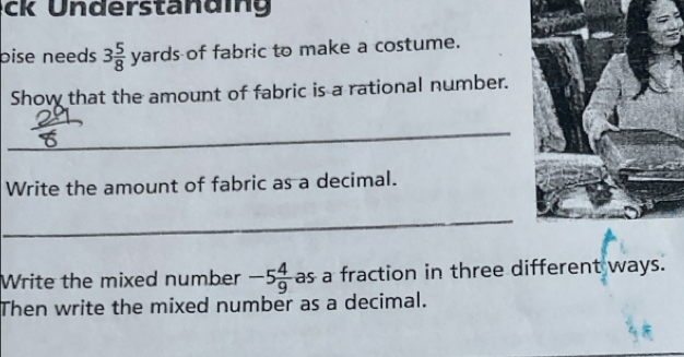 ck Understandig 
bise needs 3 5/8  yards of fabric to make a costume. 
Show that the amount of fabric is a rational number. 
_ 
Write the amount of fabric as a decimal. 
_ 
Write the mixed number -5 4/9  as a fraction in three different ways. 
Then write the mixed number as a decimal.