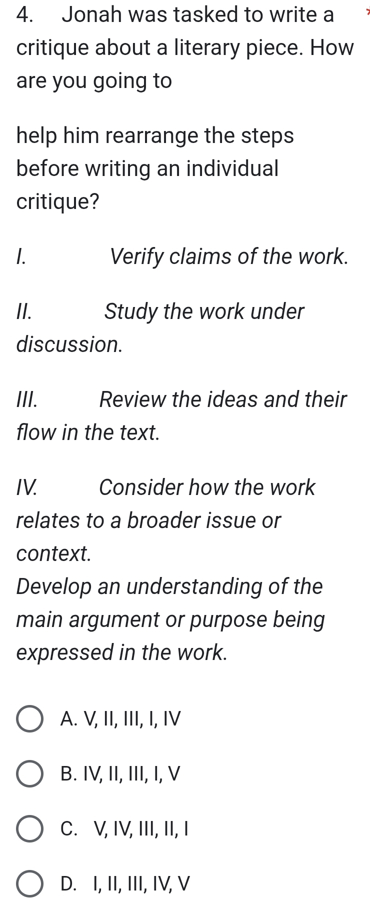 Jonah was tasked to write a
critique about a literary piece. How
are you going to
help him rearrange the steps
before writing an individual
critique?
1. Verify claims of the work.
II. Study the work under
discussion.
III. Review the ideas and their
flow in the text.
IV. Consider how the work
relates to a broader issue or
context.
Develop an understanding of the
main argument or purpose being
expressed in the work.
A. V, II, III, I, IV
B. IV, II, III, I, V
C. V, IV, III, II, I
D. I, II, III, IV, V