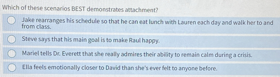 Which of these scenarios BEST demonstrates attachment?
Jake rearranges his schedule so that he can eat lunch with Lauren each day and walk her to and
from class.
Steve says that his main goal is to make Raul happy.
Mariel tells Dr. Everett that she really admires their ability to remain calm during a crisis.
Ella feels emotionally closer to David than she's ever felt to anyone before.