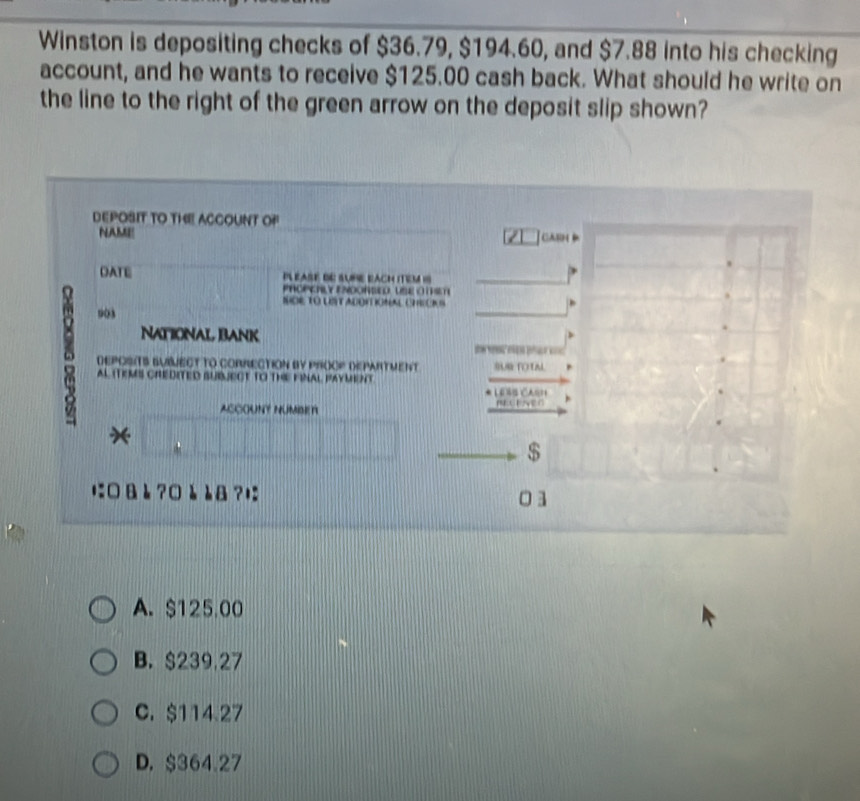 Winston is depositing checks of $36.79, $194.60, and $7.88 into his checking
account, and he wants to receive $125.00 cash back. What should he write on
the line to the right of the green arrow on the deposit slip shown?
DEPOSIT TO THE ACCOUNT OP
NAME ca 
DATE Pléase de sube bAch iTem 18
PROPCHLY ENDORSED USE O TST
SDE TO UST ADOIT IONAL CHECI S
903
NatioNal Bank
= =
DEPOSITS SUBMECT TO CORRECTION BY PROOP DEPARTMENT SUR TOTN
AL (TEMS CHEDITED SUBJECT TO THE FINAL PAYMEnT
* LEñs Cas1
ACCOUNT NUMBEr
*
$
に□& è ?□è è8?; 01
A. $125.00
B. $239.27
C. $114.27
D. $364.27