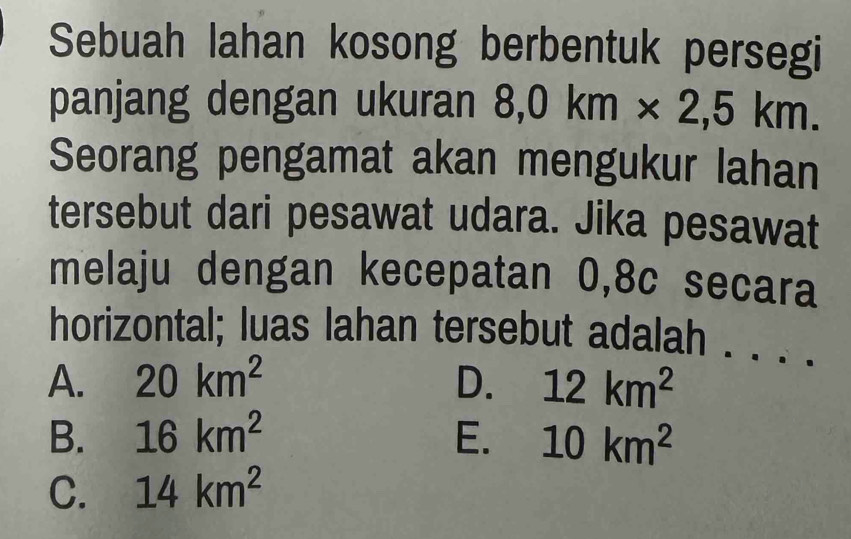 Sebuah lahan kosong berbentuk persegi
panjang dengan ukuran 8,0km* 2,5km. 
Seorang pengamat akan mengukur lahan
tersebut dari pesawat udara. Jika pesawat
melaju dengan kecepatan 0,8c secara
horizontal; luas lahan tersebut adalah . . . .
A. 20km^2 D. 12km^2
B. 16km^2 E. 10km^2
C. 14km^2