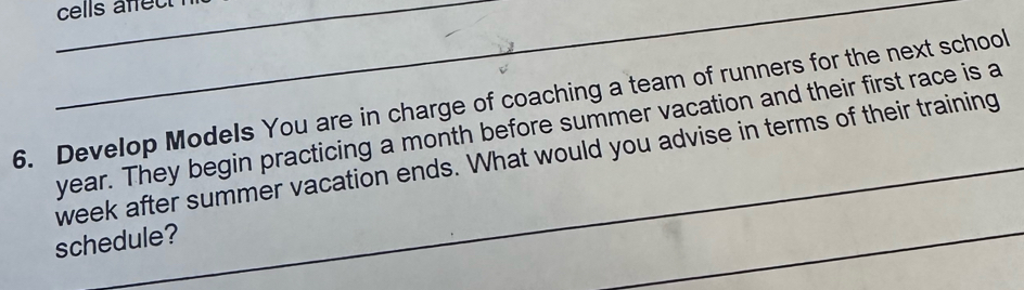 cells afec 
6. Develop Models You are in charge of coaching a team of runners for the next school
year. They begin practicing a month before summer vacation and their first race is a 
week after summer vacation ends. What would you advise in terms of their training 
schedule? 
_