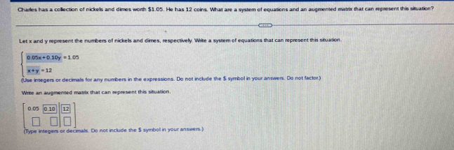 Charles has a collection of nickels and dimes worth $1.05. He has 12 coins. What are a system of equations and an augmented matrix that can represent this situation?
Let x and y represent the numbers of nickells and dimes, respectivelly. Write a system of equations that can represent this situation.
beginarrayl 0.05x+0.10y=1.05  (x+y)/x+y =12endarray.
(Use integers or decimalls for any numbers in the expressions. Do not include the $ symbol in your answers. Do not factor)
Write an augmented matrix that can represent this situation.
beginbmatrix 0.05&0.10 □ &□ endvmatrix beginbmatrix 12 □ endbmatrix
(Type integers or decimals. Do not include the $ symbol in your answers.)