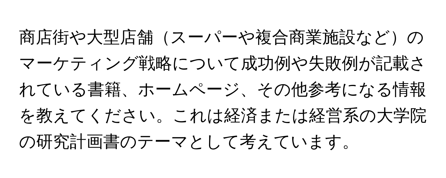 商店街や大型店舗スーパーや複合商業施設などのマーケティング戦略について成功例や失敗例が記載されている書籍、ホームページ、その他参考になる情報を教えてください。これは経済または経営系の大学院の研究計画書のテーマとして考えています。