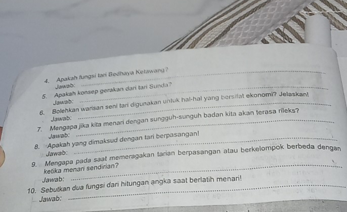 Apakah fungsi tari Bedhaya Ketawang? 
Jawab: 
5. Apakah konsep gerakan dari tari Sunda? 
Jawab: 
6. Bolehkan warisan seni tari digunakan untuk hal-hal yang bersifat ekonomi? Jelaskan! 
Jawab: 
7. Mengapa jika kita menari dengan sungguh-sunguh badan kita akan terasa rileks? 
Jawab: 
8. Apakah yang dimaksud dengan tari berpasangan! 
g. Mengapa pada saat memeragakan tarian berpasangan atau berkelompok berbeda dengan Jawab: 
ketika menari sendirian? 
Jawab: 
_ 
10. Sebutkan dua fungsi dari hitungan angka saat berlatih menari! 
Jawab: