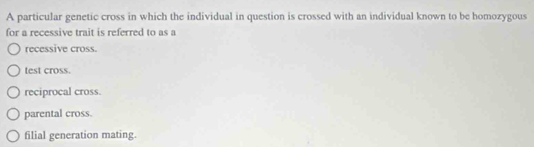 A particular genetic cross in which the individual in question is crossed with an individual known to be homozygous
for a recessive trait is referred to as a
recessive cross.
test cross.
reciprocal cross.
parental cross.
filial generation mating.