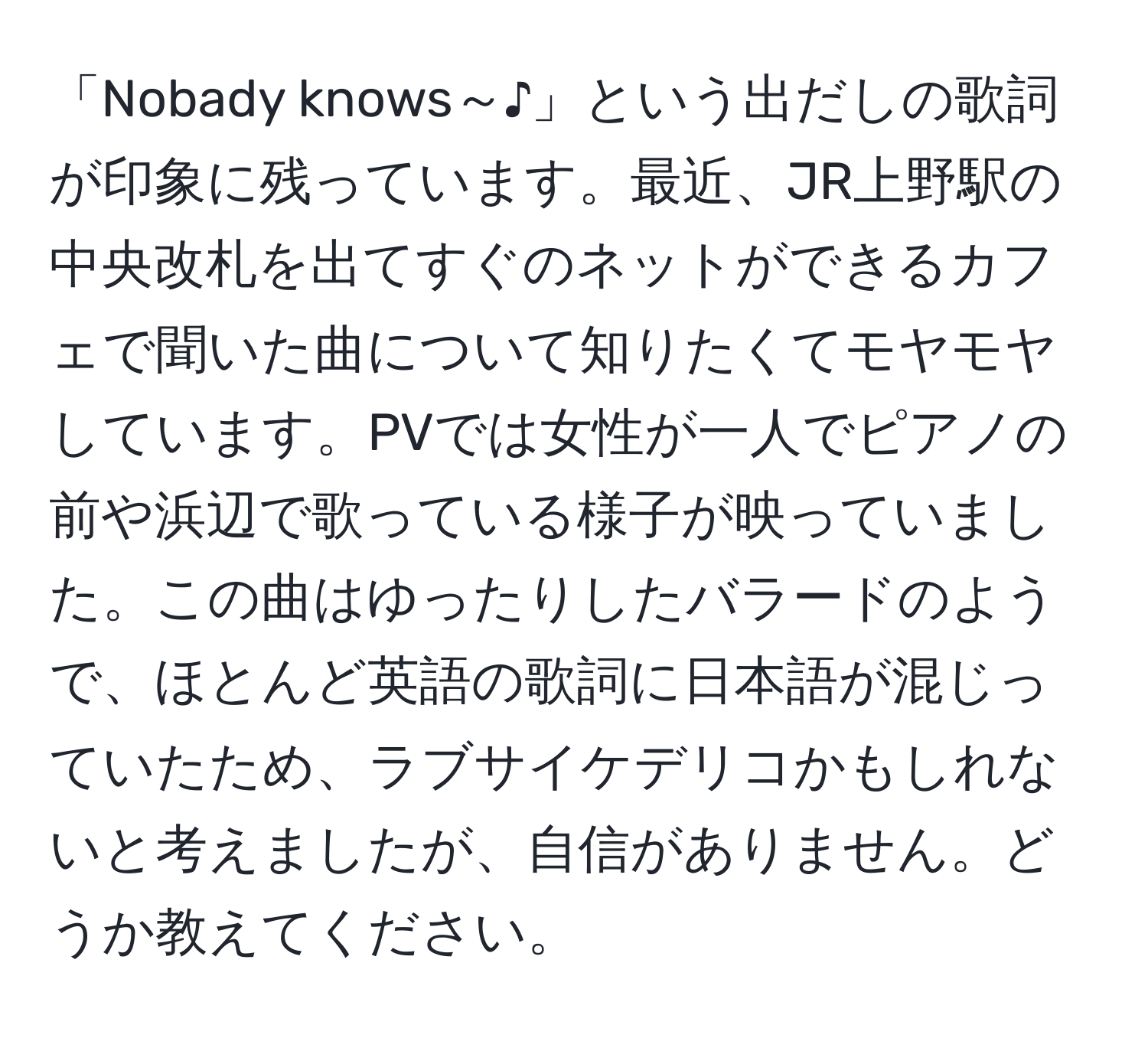 「Nobady knows～♪」という出だしの歌詞が印象に残っています。最近、JR上野駅の中央改札を出てすぐのネットができるカフェで聞いた曲について知りたくてモヤモヤしています。PVでは女性が一人でピアノの前や浜辺で歌っている様子が映っていました。この曲はゆったりしたバラードのようで、ほとんど英語の歌詞に日本語が混じっていたため、ラブサイケデリコかもしれないと考えましたが、自信がありません。どうか教えてください。