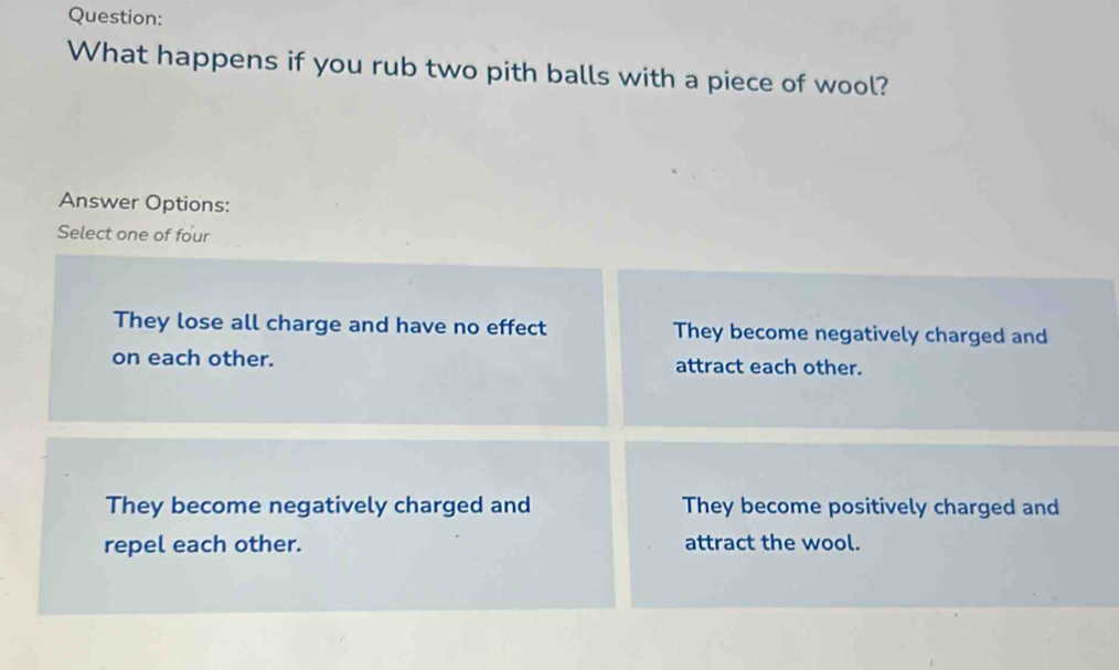 What happens if you rub two pith balls with a piece of wool?
Answer Options:
Select one of four
They lose all charge and have no effect They become negatively charged and
on each other. attract each other.
They become negatively charged and They become positively charged and
repel each other. attract the wool.