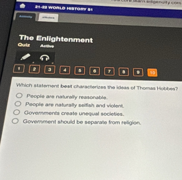 Cora ear edgenuity com
21-22 WORLD HISTORY S1
Asstierly eNatos
The Enlightenment
Quiz Active
1 2 3 4 5 6 7 a 9 10
Which statement best characterizes the ideas of Thomas Hobbes?
People are naturally reasonable.
People are naturally selfish and violent.
Governments create unequal societies.
Government should be separate from religion.