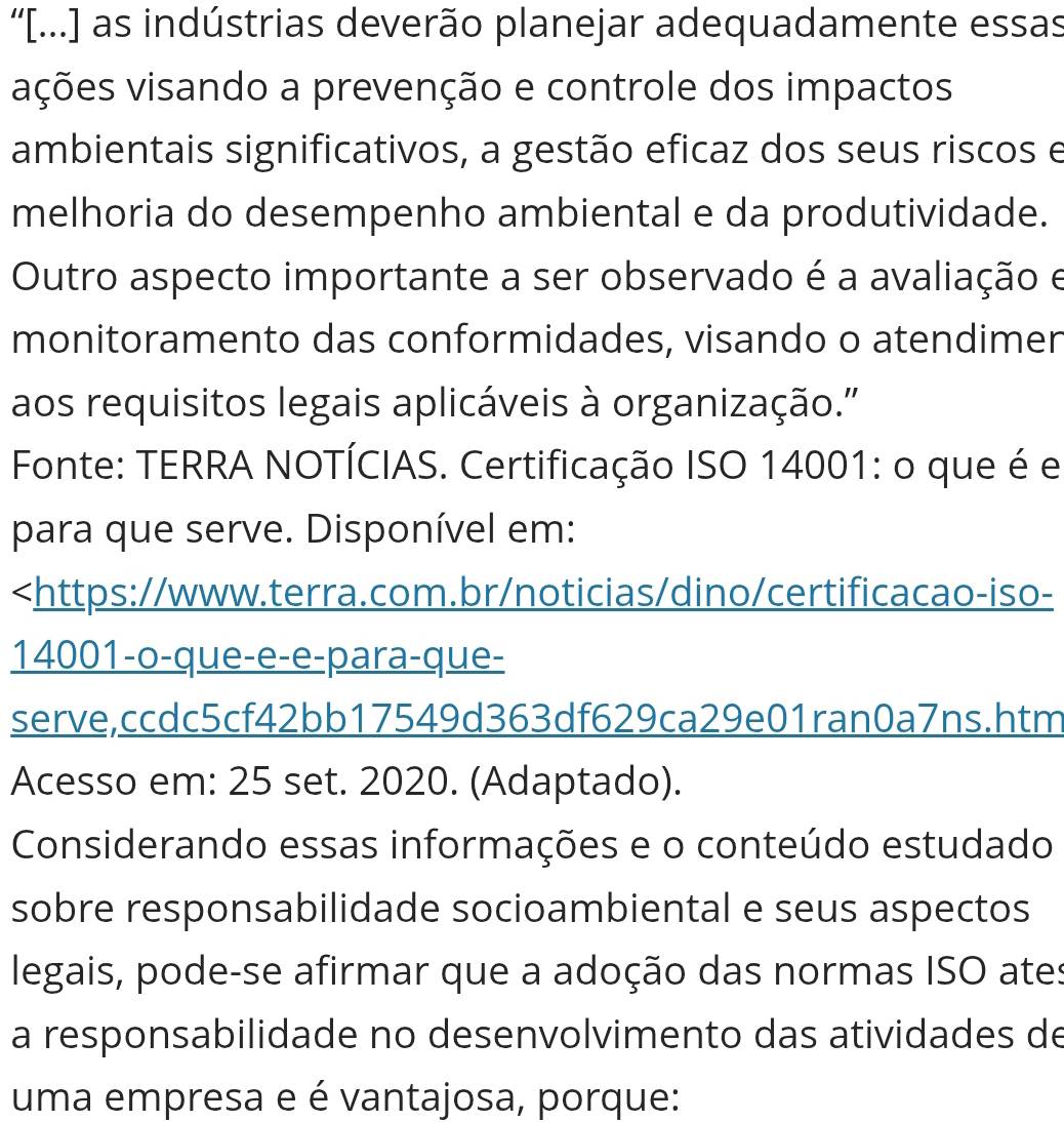 “'[...] as indústrias deverão planejar adequadamente essas 
vções visando a prevenção e controle dos impactos 
ambientais significativos, a gestão eficaz dos seus riscos e 
melhoria do desempenho ambiental e da produtividade. 
Outro aspecto importante a ser observado é a avaliação e 
monitoramento das conformidades, visando o atendimer 
aos requisitos legais aplicáveis à organização.' 
Fonte: TERRA NOTÍCIAS. Certificação ISO 14001 : o que é e 
para que serve. Disponível em:

14001 -o-que-e-e-para-que- 
serve,ccdc5cf42bb17549d363df629ca29e01ran0a7ns.htm 
Acesso em: 25 set. 2020. (Adaptado). 
Considerando essas informações e o conteúdo estudado 
sobre responsabilidade socioambiental e seus aspectos 
legais, pode-se afirmar que a adoção das normas ISO ates 
a responsabilidade no desenvolvimento das atividades de 
uma empresa e é vantajosa, porque: