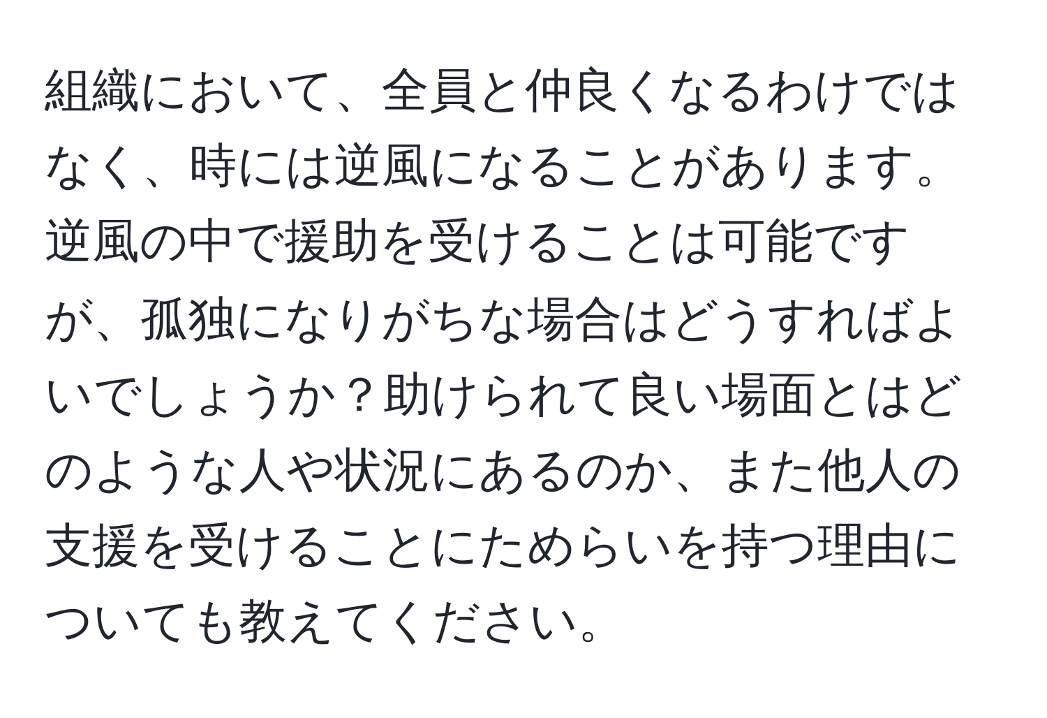 組織において、全員と仲良くなるわけではなく、時には逆風になることがあります。逆風の中で援助を受けることは可能ですが、孤独になりがちな場合はどうすればよいでしょうか？助けられて良い場面とはどのような人や状況にあるのか、また他人の支援を受けることにためらいを持つ理由についても教えてください。