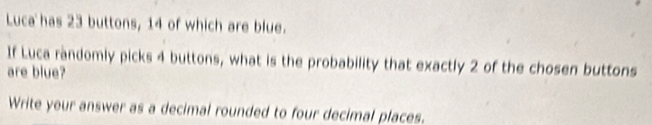 Luca has 23 buttons, 14 of which are blue. 
If Luca randomly picks 4 buttons, what is the probability that exactly 2 of the chosen buttons 
are blue? 
Write your answer as a decimal rounded to four decimal places.