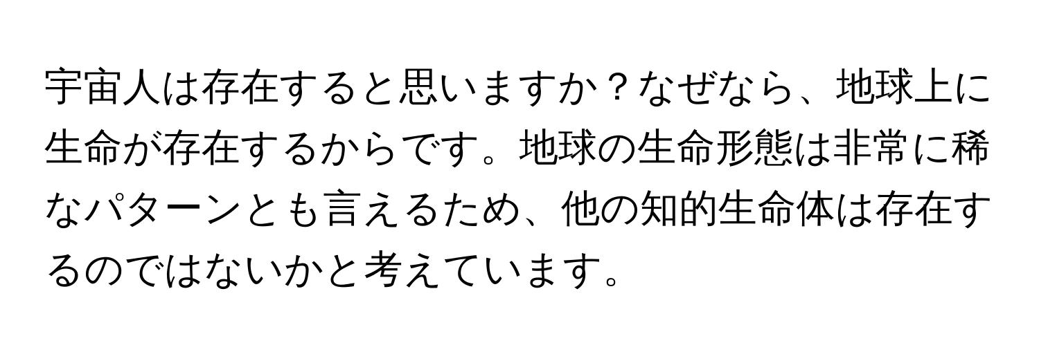 宇宙人は存在すると思いますか？なぜなら、地球上に生命が存在するからです。地球の生命形態は非常に稀なパターンとも言えるため、他の知的生命体は存在するのではないかと考えています。