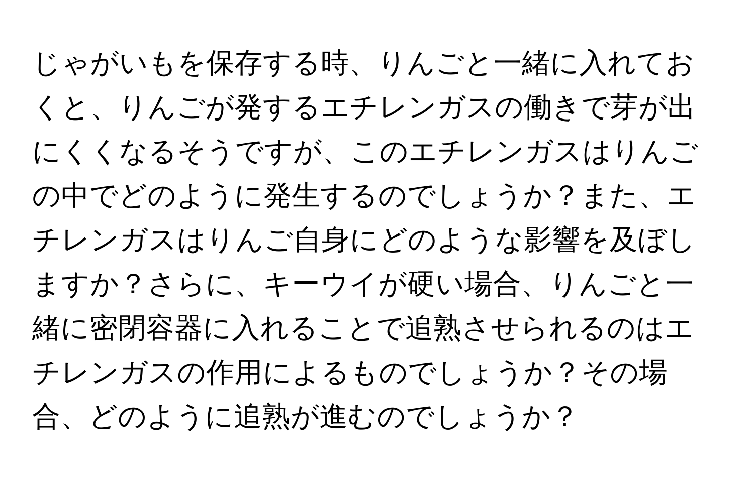 じゃがいもを保存する時、りんごと一緒に入れておくと、りんごが発するエチレンガスの働きで芽が出にくくなるそうですが、このエチレンガスはりんごの中でどのように発生するのでしょうか？また、エチレンガスはりんご自身にどのような影響を及ぼしますか？さらに、キーウイが硬い場合、りんごと一緒に密閉容器に入れることで追熟させられるのはエチレンガスの作用によるものでしょうか？その場合、どのように追熟が進むのでしょうか？