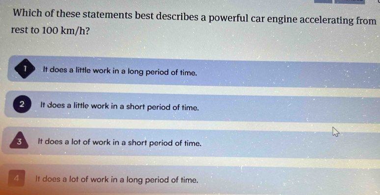 Which of these statements best describes a powerful car engine accelerating from
rest to 100 km/h?
T9 It does a little work in a long period of time.
2 It does a little work in a short period of time.
3 It does a lot of work in a short period of time.
4 It does a lot of work in a long period of time.