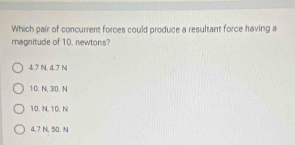 Which pair of concurrent forces could produce a resultant force having a
magnitude of 10. newtons?
4.7 N, 4.7 N
10. N, 30. N
10. N, 10. N
4.7 N, 50. N