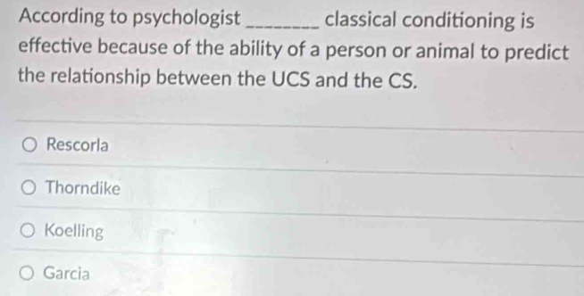 According to psychologist _classical conditioning is
effective because of the ability of a person or animal to predict
the relationship between the UCS and the CS.
Rescorla
Thorndike
Koelling
Garcia