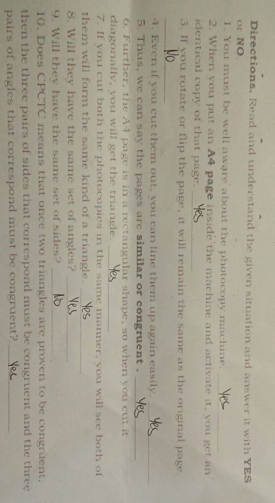 Directions. Read and understand the given situation and answer it with YES 
or NO. 
1. You must be well aware about the photocopy machine._ 
2. When you put an A4 page inside the machine and activate it, you get an 
identical copy of that page._ 
3. If you rotate or flip the page, it will remain the same as the original page. 
_ 
4. Even if you cut them out, you can line them up again easily._ 
5. Thus, we can say the pages are similar or congruent ._ 
6. Further, the A4 page is in a rectangular shape, so when you cut it 
diagonally, you will get the triangle._ 
7. If you cut both the photocopies in the same manner, you will see both of 
them will form the same kind of a triangle._ 
8. Will they have the same set of angles?_ 
9. Will they have the same set of sides?_ 
10. Does CPCTC means that once two triangles are proven to be congruent. 
then the three pairs of sides that correspond must be congruent and the three 
pairs of angles that correspond must be congruent?_