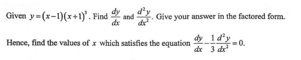 Given y=(x-1)(x+1)^3. Find  dy/dx  and  d^2y/dx^2 . Give your answer in the factored form. 
Hence, find the values of x which satisfies the equation  dy/dx - 1/3  d^2y/dx^2 =0.