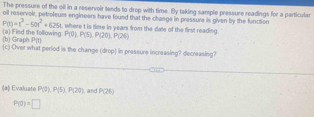 The pressure of the oil in a reservoir tends to drop with time. By taking sample pressure readings for a particular 
oil reservoir, petroleum engineers have found that the change in pressure is given by the function
P(t)=t^3-50t^2+625t , where t is time in years from the date of the first reading. 
(a) Find the following 
(b) Graph P(t) P(0), P(5), P(20), P(26)
(c) Over what period is the change (drop) in pressure increasing? decreasing? 
(a) Evaluate P(0), P(5), P(20) , and P(26)
P(0)=□