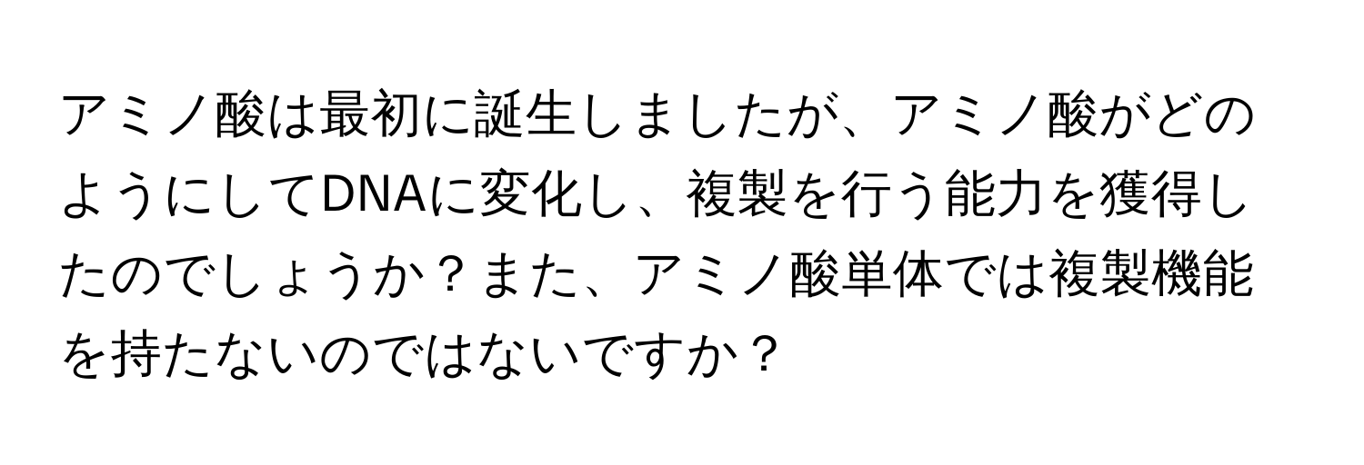 アミノ酸は最初に誕生しましたが、アミノ酸がどのようにしてDNAに変化し、複製を行う能力を獲得したのでしょうか？また、アミノ酸単体では複製機能を持たないのではないですか？