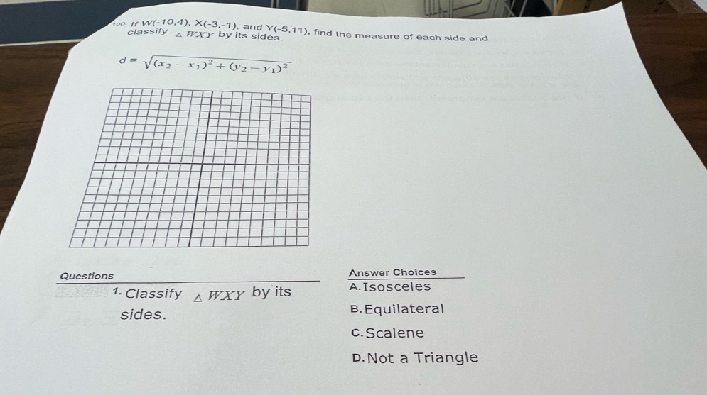 100 If W(-10,4), X(-3,-1) , and Y(-5,11) , find the measure of each side and
classify △ HXY by its sides.
d=sqrt((x_2)-x_1)^2+(y_2-y_1)^2
Questions Answer Choices
1. Classify △ WXY by its A. Isosceles
sides. B. Equilateral
c. Scalene
D.Not a Triangle