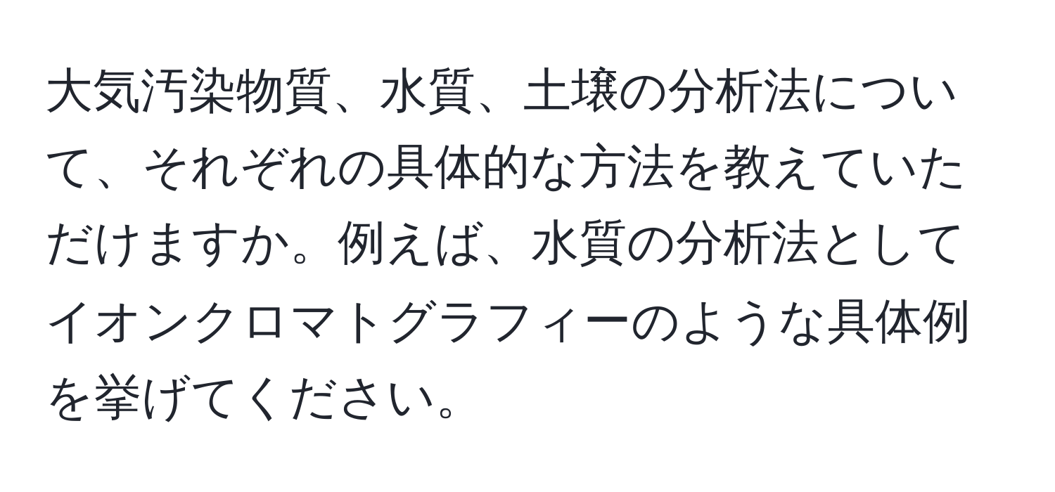 大気汚染物質、水質、土壌の分析法について、それぞれの具体的な方法を教えていただけますか。例えば、水質の分析法としてイオンクロマトグラフィーのような具体例を挙げてください。