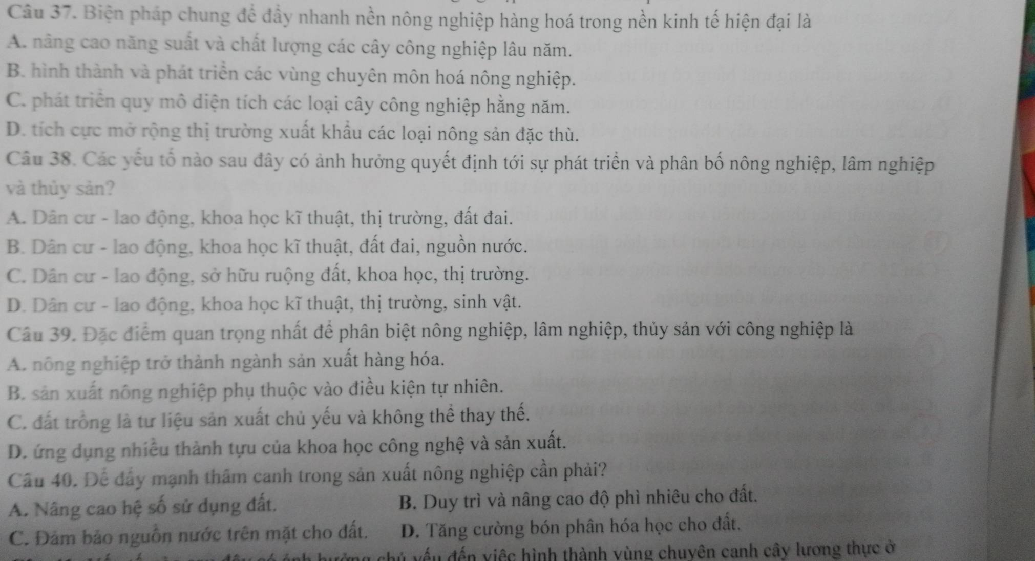 Biện pháp chung để đầy nhanh nền nông nghiệp hàng hoá trong nền kinh tế hiện đại là
A. nâng cao năng suất và chất lượng các cây công nghiệp lâu năm.
B. hình thành và phát triển các vùng chuyên môn hoá nông nghiệp.
C. phát triển quy mô diện tích các loại cây công nghiệp hằng năm.
D. tích cực mở rộng thị trường xuất khẩu các loại nông sản đặc thù.
Câu 38. Các yếu tố nào sau đây có ảnh hưởng quyết định tới sự phát triển và phân bố nông nghiệp, lâm nghiệp
và thủy sản?
A. Dân cư - lao động, khoa học kĩ thuật, thị trường, đất đai.
B. Dân cư - lao động, khoa học kĩ thuật, đất đai, nguồn nước.
C. Dân cư - lao động, sở hữu ruộng đất, khoa học, thị trường.
D. Dân cư - lao động, khoa học kĩ thuật, thị trường, sinh vật.
Câu 39. Đặc điểm quan trọng nhất để phân biệt nông nghiệp, lâm nghiệp, thủy sản với công nghiệp là
A. nông nghiệp trở thành ngành sản xuất hàng hóa.
B. sản xuất nông nghiệp phụ thuộc vào điều kiện tự nhiên.
C. đất trồng là tư liệu sản xuất chủ yếu và không thể thay thế.
D. ứng dụng nhiều thành tựu của khoa học công nghệ và sản xuất.
Câu 40. Để đầy mạnh thâm canh trong sản xuất nông nghiệp cần phải?
A. Nâng cao hệ số sử dụng đất. B. Duy trì và nâng cao độ phì nhiêu cho đất.
C. Đảm bảo nguồn nước trên mặt cho đất. D. Tăng cường bón phân hóa học cho đất.
đếu đến việc hình thành vùng chuyên canh cây lương thực ở