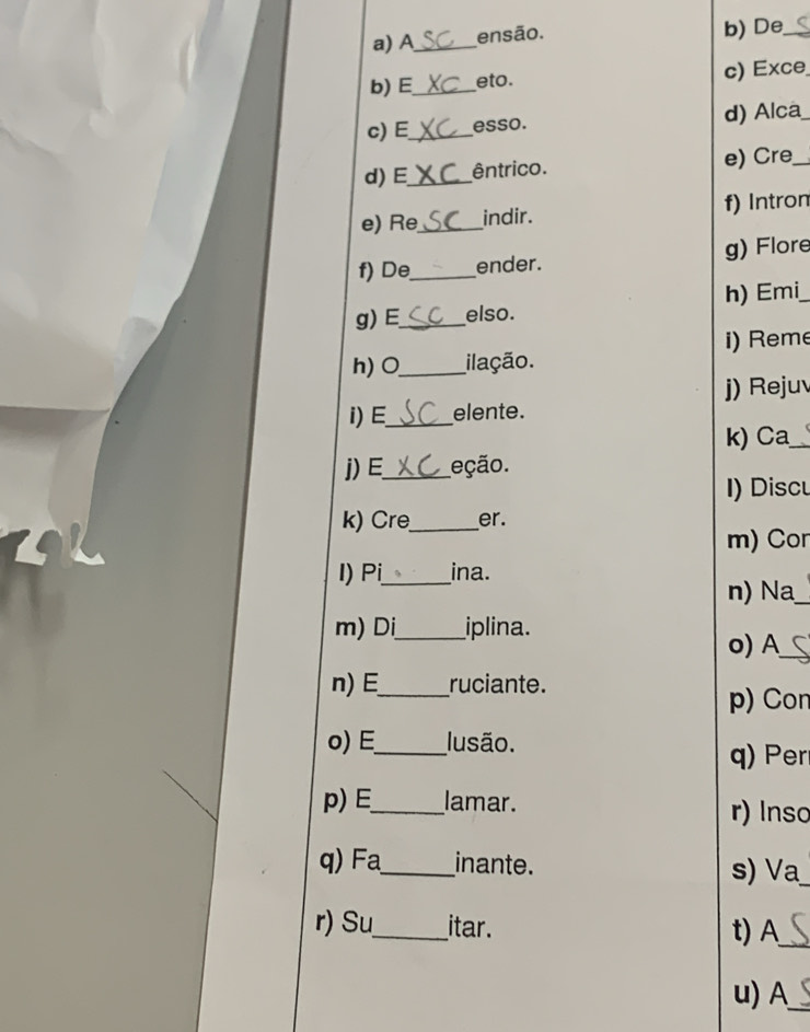 A_ ensão. b) De_ 
b) E_ eto. c) Exce 
c) E_ esso. d) Alca 
d)E_ êntrico. e) Cre_ 
e) Re_ indir. f) Intron 
f) De_ ender. g) Flore 
g) E_ elso. h) Emi 
i) Reme 
h) O_ ilação. 
j) Rejuv 
I) E_ elente. 
k) Ca_ 
j) E_ eção. 
I) Discu 
k) Cre_ er. 
m) Cor 
I) Pi_ ina. 
n) Na_ 
m) Di_ iplina. 
o) A_ 
n) E_ ruciante. 
p) Con 
o) E_ lusão. 
q) Pe 
p) E_ lamar. r) Inso 
q) _inante. 
s) Va 
r) Su_ itar. 
t) A_ 
u) A_