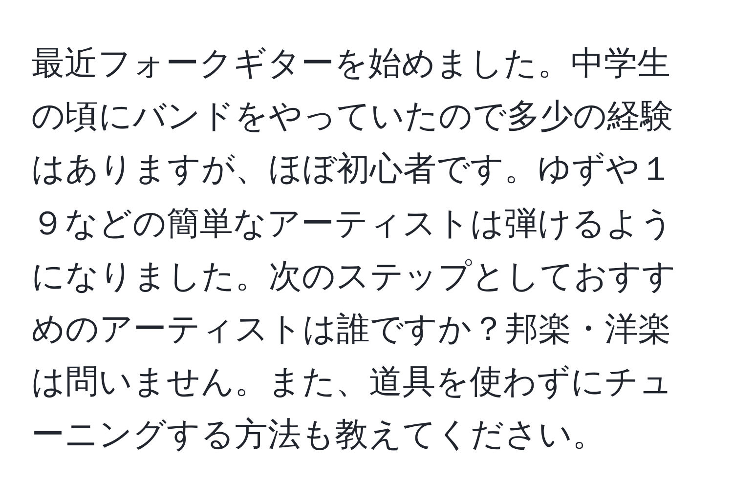 最近フォークギターを始めました。中学生の頃にバンドをやっていたので多少の経験はありますが、ほぼ初心者です。ゆずや１９などの簡単なアーティストは弾けるようになりました。次のステップとしておすすめのアーティストは誰ですか？邦楽・洋楽は問いません。また、道具を使わずにチューニングする方法も教えてください。