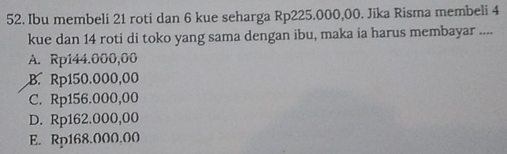 Ibu membeli 21 roti dan 6 kue seharga Rp225.000,00. Jika Risma membeli 4
kue dan 14 roti di toko yang sama dengan ibu, maka ia harus membayar ....
A. Rp144.000,00
B. Rp150.000,00
C. Rp156.000,00
D. Rp162.000,00
E. Rp168.000.00