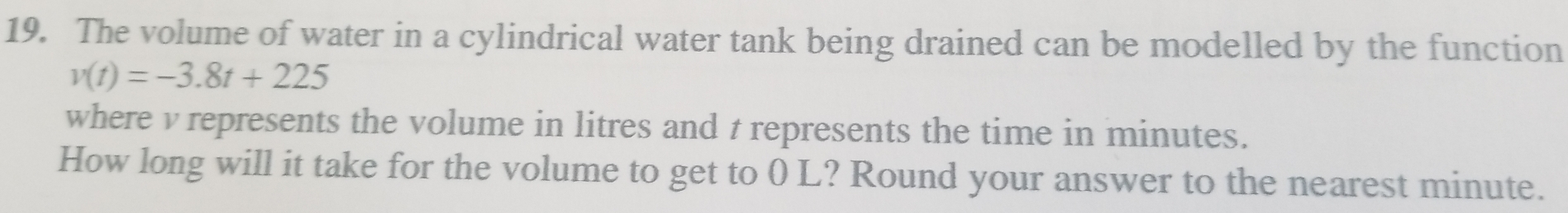 The volume of water in a cylindrical water tank being drained can be modelled by the function
v(t)=-3.8t+225
where v represents the volume in litres and t represents the time in minutes. 
How long will it take for the volume to get to 0 L? Round your answer to the nearest minute.